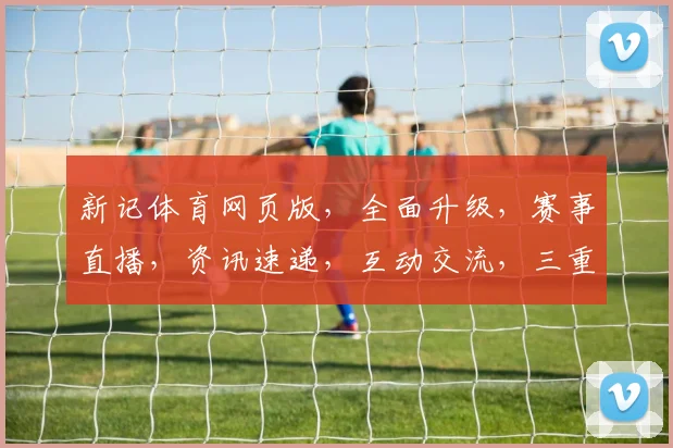 新记体育网页版，全面升级，赛事直播，资讯速递，互动交流，三重体验，一网打尽