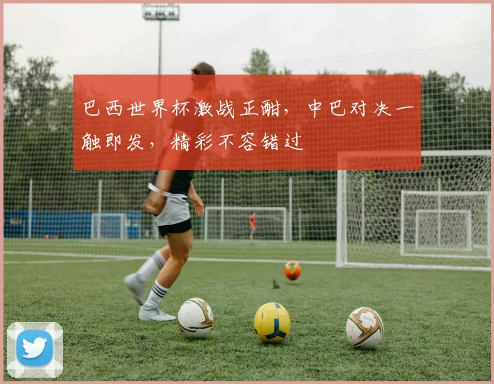 巴西世界杯激战正酣，中巴对决一触即发，精彩不容错过