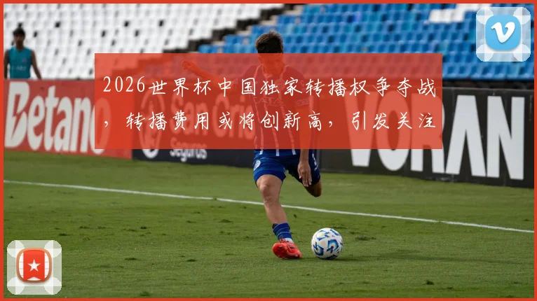 2026世界杯中国独家转播权争夺战，转播费用或将创新高，引发关注